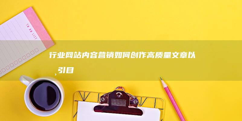 行业网站内容营销：如何创作高质量文章以吸引目标受众 (行业网站内容有哪些)